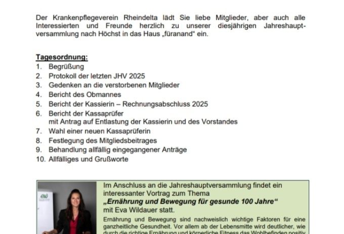 Die Rheindelta Patientenvereinigung lädt Sie herzlich zu ihrer Jahreshauptversammlung ein. Termin: Mittwoch, 06. Mai 2026 um 18:00 Uhr. Ort: Höchst, Franz-Reiter-Straße 12 - im Haus 'füranand'. Tagesordnung: Begrüßung, Protokoll der letzten JHV, Gedenken an verstorbene Mitglieder, Bericht des Kassierers, Bericht der Kassenprüferin, Festlegung des Mitgliedsbeitrages, Behandlung allgemeiner Anträge und Verschiedenes. Im Anschluss an die Versammlung findet ein interessanter Vortrag zum Thema 'Ernahrung und Bewegung für gesunde 100 Jahre' mit Eva Wildauer statt.