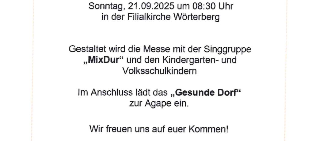 Einladung zum Erntedankfest. Sonntag, 21.09.2025 um 20:30 Uhr in der Filialkirche Wörterberg. Die Messe wird mit der Singgruppe MixDur und den Kindergarten- und Volksschulkindern gestaltet. Im Anschluss lädt das Gesunde Dorf zur Agape ein. Wir freuen uns auf Ihren Besuch! Das Team vom Gesunden Dorf Wörterberg.