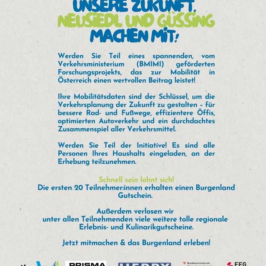 Nehmen Sie an einem Forschungsprojekt des österreichischen Verkehrsministeriums teil, um zur Zukunftsmobilität beizutragen. Teilnehmer gestalten die zukünftige Verkehrsplanung für bessere Straßen, effiziente öffentliche Verkehrsmittel und integrierte Verkehrssysteme. Alle Haushaltsmitglieder können teilnehmen. Handeln Sie schnell! Die ersten 20 Teilnehmer erhalten einen Burgenland-Gutschein. Zusätzliche regionale Gutscheine sind für alle Teilnehmer verfügbar.