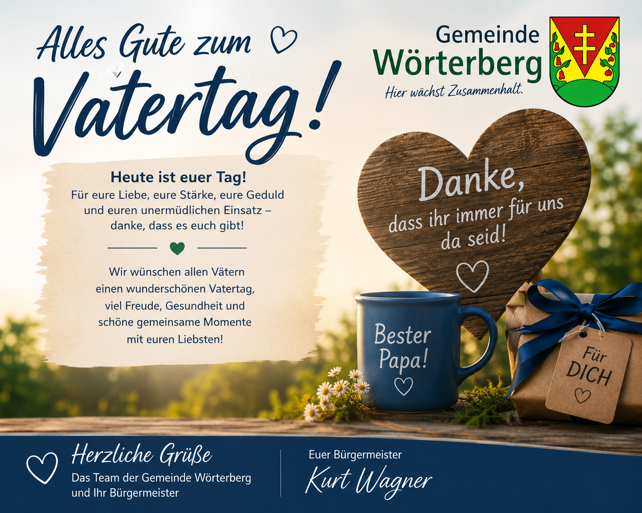 Herzliche Grüße zum Vatertag! Heute ist euer Tag! Für eure Liebe, eure Stärke, eure Geduld und euren unermüdlichen Einsatz – danke, dass es euch gibt! Wir wünschen allen Vätern einen wundervollen Vatertag, viel Freude, Gesundheit und schöne gemeinsame Momente mit euren Liebsten! Herzliche Grüße Das Team der Gemeinde Wörterberg und Ihr Bürgermeister