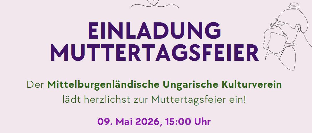 Einladung zur Muttertagsfeier vom Mittelburgenländischen Ungarischen Kulturverein. Datum: 9. Mai 2026, 15 Uhr. Ort: Rathaus Festsaal, Oberpullendorf, Hauptstraße 9. Freuen Sie sich auf ein stimmungsvolles Programm mit dem Auftritt unseres Chors Vox Pannonia, traditionellen Volkstänzen der Kinder sowie berührenden Muttertagsgedichten. Für das leibliche Wohl ist natürlich auch gesorgt - genießen Sie mit uns Kaffee und Kuchen in gemütlicher Atmosphäre.