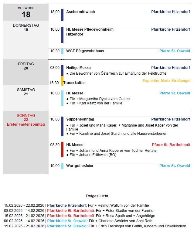 Wöchentlicher Zeitplan: Mittwoch 18, Aschermittwoch in der Pfarrkirche Hitzendorf. Donnerstag 19, Heilige Messe in Hitzendorf um 10:00, Messe in der Pfarrkirche Hitzendorf um 10:30. Freitag 20, Heilige Messe um 08:00, Bewohnerkaffee um 16:30 bei Exposition Maria Straengel. Samstag 21, Messe um 18:00 in der Pfarre St. Oswald. Sonntag 22, Besinnungstag um 10:00 in der Pfarrkirche Hitzendorf. Erster Fastensonntag. Montag 23, Messe um 08:30 in der Pfarre St. Bartholomä. Gottesdienst um 10:00 in der Pfarre St. Oswald.