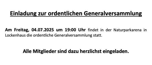 Die Einladung zur ordentlichen Generalversammlung in Lockenhaus findet am Freitag, 04.07.2025 um 19:00 Uhr in der Naturparkarena statt. Alle Mitglieder sind herzlich eingeladen. Die Tagesordnung umfasst Stimmrechtsüberprüfung, Genehmigung des Protokolls der letzten Generalversammlung, Tätigkeitsberichte, Entlastung des Vorstands, Neuwahl des Vorstands und der Kontrolle, Statutenänderungen, Beschlussfassung über Anträge des Vorstands und der Mitglieder und Verschiedenes. Vorschläge müssen bis zum 01.07.2023 beim Vorstand eingereicht werden!