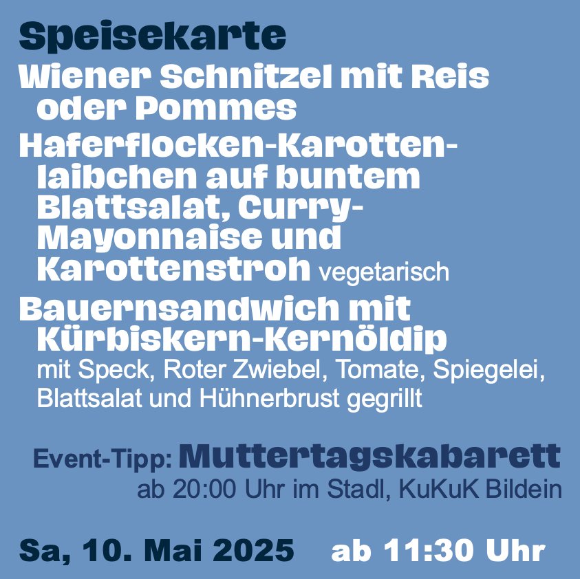 Blaues Menü mit zwei Essensoptionen. Die erste ist ein Wiener Schnitzel mit Reis oder Pommes, serviert mit Karottenflocken, einem bunten Salat, Curry-Mayonnaise und Karottenstroh. Die zweite Option ist ein Bauernsandwich mit Kürbiskernöl-Dip, bestehend aus Speck, roter Zwiebel, Tomate, Salat, Spinat, Salat und gegrilltem Hähnchenbrust. Event-Tipp: Muttertagskabarett um 20:00 Uhr in der Stadt, Kukuk Bildein. Datum: Samstag, 10. Mai 2025, ab 11:30 Uhr.