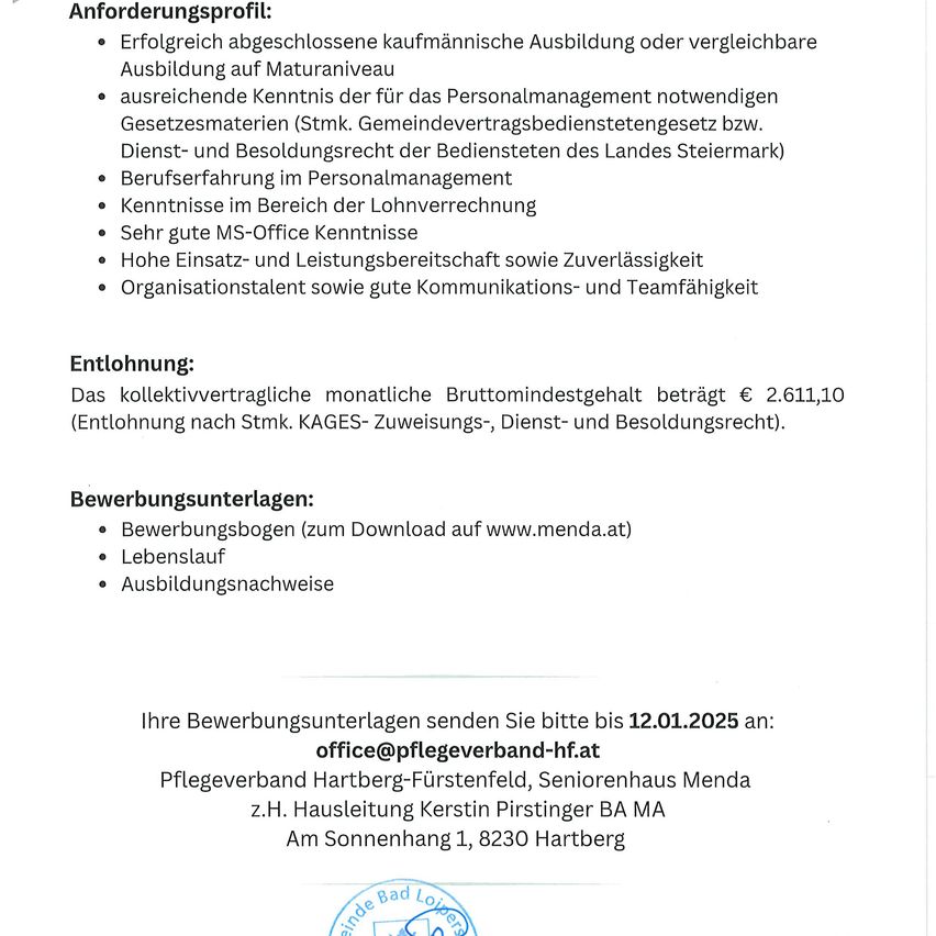 Anforderungsprofil: Erfolgreich abgeschlossene kaufmännische Ausbildung oder vergleichbare Ausbildung auf Maturaniveau, Kenntnisse der für das Personalmanagement notwendigen Gesetzesmaterien, Berufserfahrung im Personalmanagement, Kenntnisse im Bereich der Lohnverrechnung, hohe MS-Office-Kenntnisse, hohe Zuverlässigkeit, hohe Einsatz- und Leistungsbereitschaft sowie gute Kommunikations- und Teamfähigkeit. Entlohnung: Kollektivvertragliches monatliches Bruttomindestgehalt beträgt € 2.611,10. Bewerbungsunterlagen: Bewerbungsbogen (zum Download auf www.menda.at), Lebenslauf, Ausbildungsnachweise. Senden Sie Ihre Bewerbungsunterlagen bitte bis 12.01.2025 an: office@pflegeverband-hf.at.