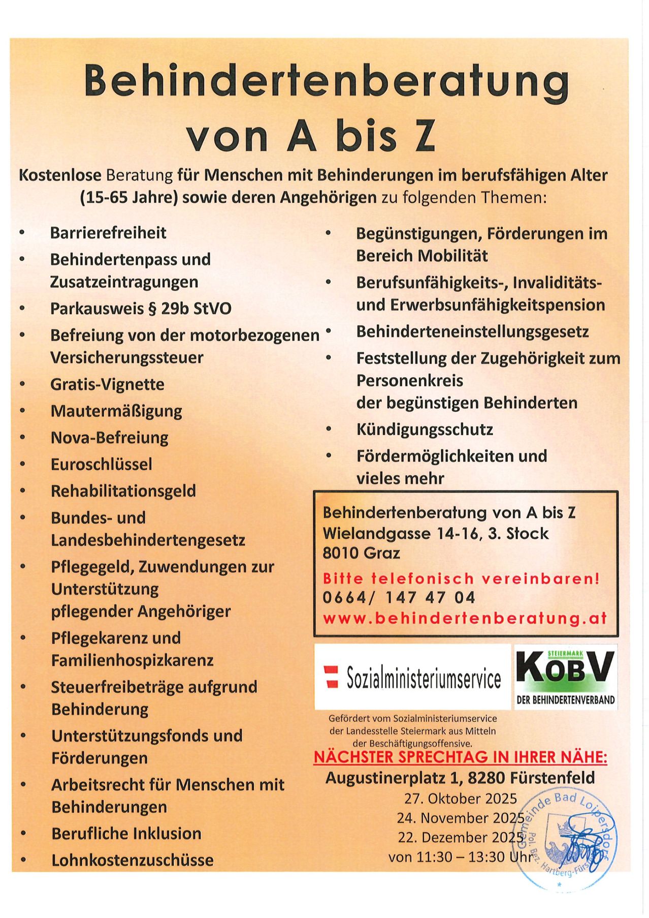 Kostenlose Beratung für Menschen mit Behinderungen im erwerbsfähigen Alter (15-65 Jahre) und deren Angehörige zu verschiedenen Themen: Barrierefreiheit, Behindertenpass und Parkausweis, Befreiung von der motorisierten Steuer, Gratis-Vignette, Mutterschaftsurlaub, Nova-Befreiung, Euro-Schließfächer, Rehabilitationsgeld, Bundes- und Landesbehindertengesetze, Pflegegeld, Zuwendungen für pflegende Angehörige, Pflegekrankenversicherung und Familienhospiz, Steuerbefreiung, Unterstützungsfonds und Förderungen, Arbeitsplatzrechte. Kontakt: Behindertenberatung von A bis Z.