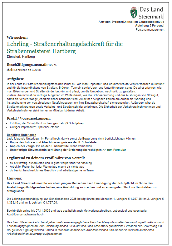 Die Stellenausschreibung ist für eine Straßenwartungsfachkraft-Lehre für die Straßenmeisterei Hartberg, Beginn September 2026. Die Stelle ist 100% Vollzeit. Zu den Aufgaben gehören Straßen-, Brücken-, Tunnel- und Unterführungswartung, Schneepflugbetrieb und die Markierung von Verkehrszeichen. Anforderungen sind ein Berufsschulzeugnis und ein Gesundheitszeugnis. Die Lehre beinhaltet eine Lehrlingsentschädigung.