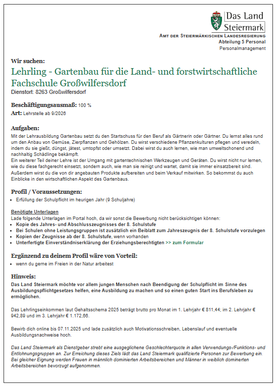Eine Stellenausschreibung für einen Lehrling im Gartenbau für die land- und forstwirtschaftliche Fachschule in Großwilfersdorf wird veröffentlicht. Die Stelle ist zu 100% ab September 2023 zu besetzen. Die Aufgaben umfassen das Lernen über Gartenbau, Pflanzenpflege und den Umgang mit Gartengeräten, mit dem Ziel, ein umweltfreundlicher Gärtner zu werden. Zusätzliche Verantwortlichkeiten beinhalten die Aufbereitung von Produkten und die Beteiligung am Verkauf. Zu den erforderlichen Unterlagen für die Bewerbung gehören eine Kopie des Abschlusszeugnisses, eine Kopie des Zeugnisses der 8. Schulstufe und eine Erklärung zur Eignung. Das Land Steiermark ermutigt Bewerbungen von beiden Geschlechtern und strebt eine ausgewogene Geschlechterverteilung an.