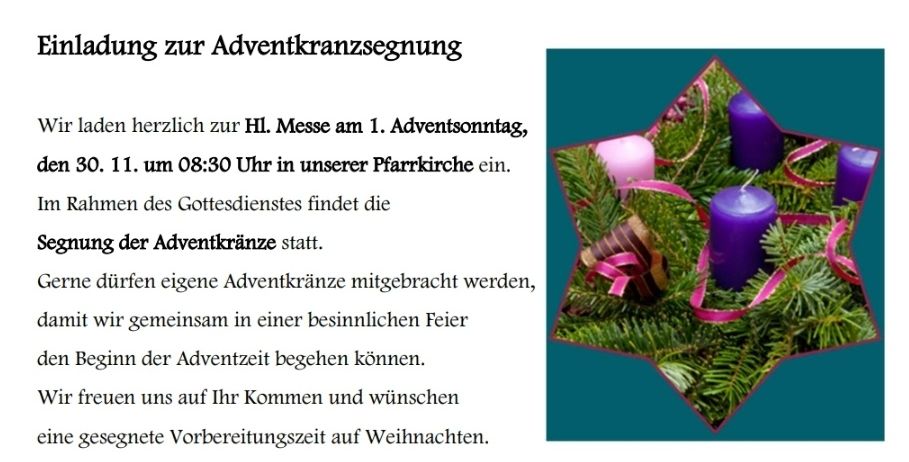 Einladung zur Adventkranzsegnung. Wir laden herzlich zur HL. Messe am 1. Adventssonntag, 30. 11. um 08:30 Uhr in unserer Pfarrkirche ein. Beginn der Adventkranzsegnung statt. Sie dürfen eigene Adventkränze mitgebracht werden.