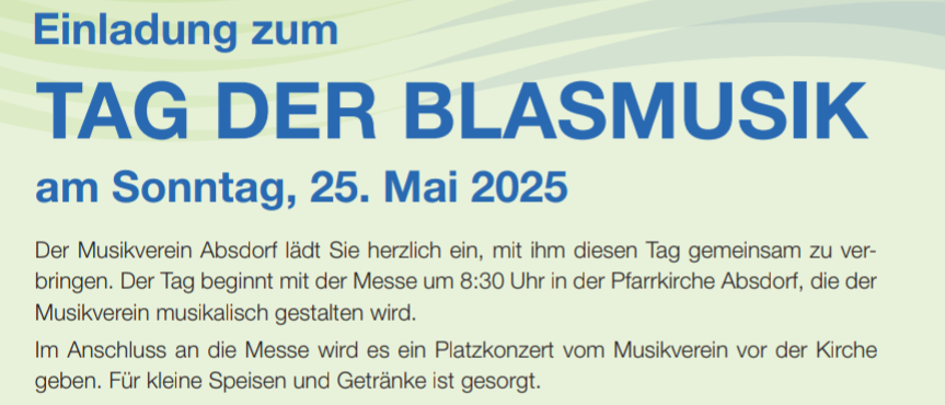 Einladung zum TAG DER BLASMUSI am Sonntag, 25. Mai 2025. Der Musikverein Absdor lädt Sie herzlich ein, diesen Tag gemeinsam zu verbringen. Der Tag beginnt mit der Messe um 8:30 Uhr in der Pfarrkirche Absdorf, die der Musikverein musikalisch gestalten wird. Im Anschluss an die Messe gibt es ein Platzkonzert vom Musikverein vor der Kirche. Für kleine Speisen und Getränke ist gesorgt.