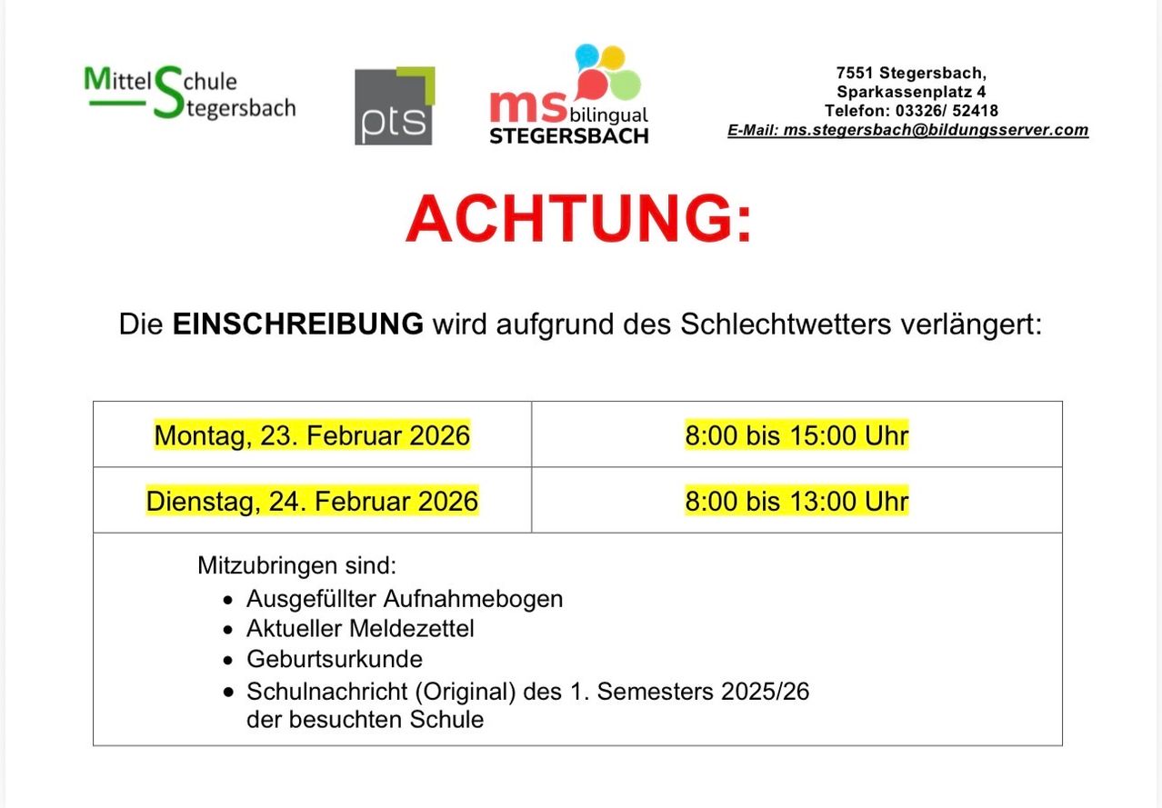 Achtung: EINSCHREIBEN wird aufgrund des Schlechtwetters verlängert. Montag, 23. Februar 2026, 8:00 bis 15:00 Uhr. Dienstag, 24. Februar 2026, 8:00 bis 13:00 Uhr. Mitzubringen sind: Ausgefüllter Aufnahmebogen, Aktueller Meldezettel, Geburtsurkunde, Schulnachricht (Original) des 1. Semesters 2025/26 der besuchten Schule.
