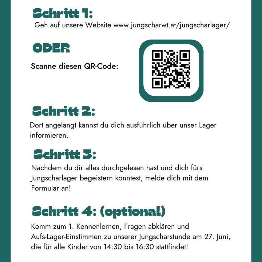 Step 1: Visit our website www.jungscharwt.at/jungscharlager/ OR Scan this QR code. Step 2: Here, you can get detailed information about our camp. Step 3: After reading everything, if you feel excited about the camp, register with the form! Step 4: (Optional) Join the 1st meeting, ask questions, and agree on camp details at our youth event on June 27th, for all children from 2:30 pm to 4:30 pm!