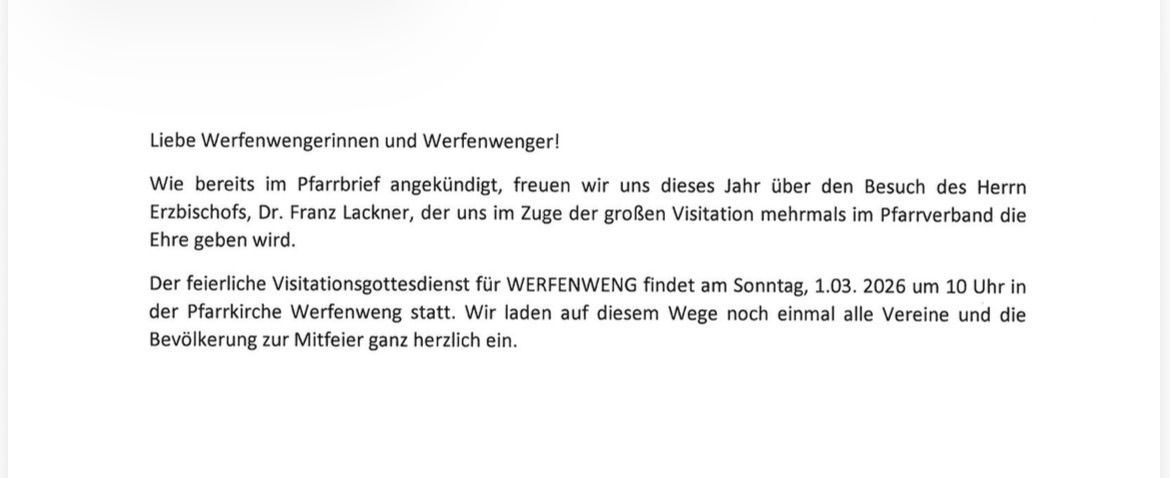 Verfenwegerinnen und Verfenweger! Bereits im Pfarrbrief angekündigt, freuen wir uns dieses Jahr über den Besuch von Dr. Franz Lackner, der uns im Zuge der großen Visitation mehrmals im Pfarrverband besuchen wird. Der kirchliche Visitationsgottesdienst für WERFENWENG findet am Sonntag, 1.03.2026 um 10 statt.