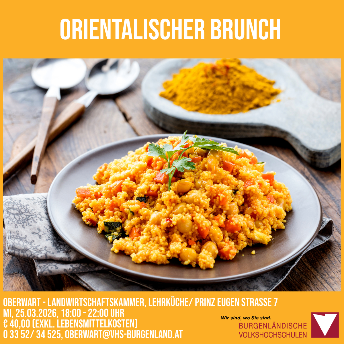 Orientalischer Brunch am 25.03.2026, von 18:00 bis 22:00 Uhr in der Landwirtschaftskammer Oberwart, Lehrküche/Prinz Eugen Strasse 7. Kosten: 40 Euro (ohne Lebensmittelkosten). Kontakt: 0 3352/34 525, Oberwart@vhs-burgenland.at.
