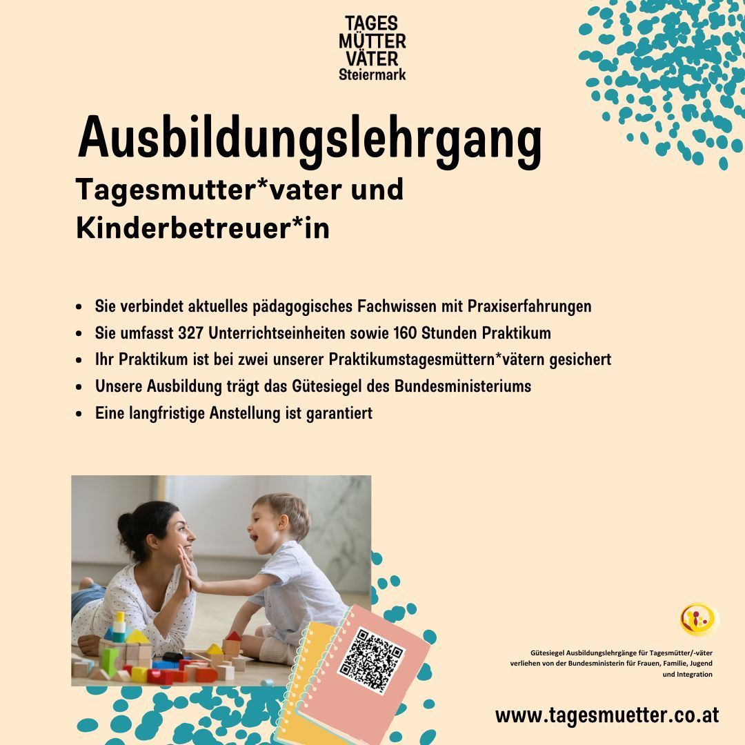 Ein Schulungsposter für Tagesmutter/vater und Kinderbetreuer/in in Steiermark. Es verbindet aktuelles pädagogisches Wissen mit Praxiserfahrungen, umfasst 327 Unterrichtseinheiten und 160 Stunden Praxis. Die Praxiseinheiten sind an zwei Praxisstationen gesichert. Die Ausbildung trägt das Gütesiegel des Bundesministeriums. Eine langfristige Anstellung ist garantiert. Besuchen Sie www.tagesmutter.co.at.