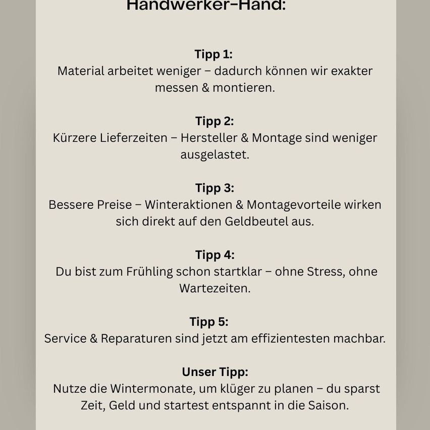 Handwerker-Hand: Tipp 1: Material arbeitet weniger – dadurch können wir exakter messen & montieren. Tipp 2: Kürzere Lieferzeiten – Hersteller & Montage sind weniger ausgelastet. Tipp 3: Bessere Preise – Winteraktionen & Montagevorteile wirken sich direkt auf den Geldbeutel aus. Tipp 4: Du bist zum Frühling schon startklar – ohne Stress, ohne Wartezeiten. Tipp 5: Service & Reparaturen sind jetzt am effizientesten machbar. Unser Tipp: Nutze die Wintermonate, um klüger zu planen – du sparst Zeit, Geld und startest entspannt in die Saison.