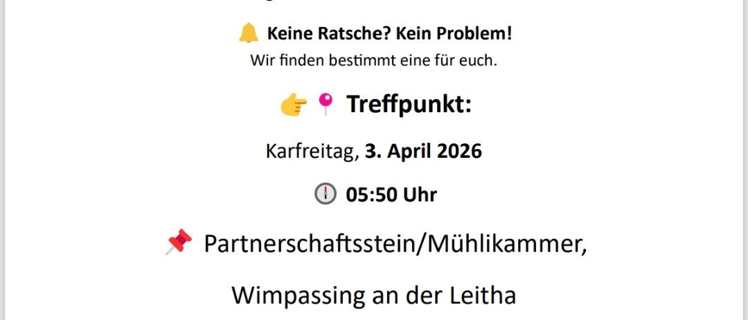 Am Karfreitag und Karsamstag ziehen die Ratschengekinder durch die Straßen um an das Leiden und Sterben von Jesus Christus zu erinnern. Sie begrüßen viele Teilnehmer. Keine Ratschengekinder? Kein Problem! Treffpunkt am 3. April 2026, um 05:50 Uhr. Partnerschaftsstein/Mühlkammer, Wimpassing an der Leitha. Fragen & Infos: Stefanie Pluschnkoitz, 0676 744 98 45. Wir freuen uns auf euch und auf eine besinnliche Osterzeit!