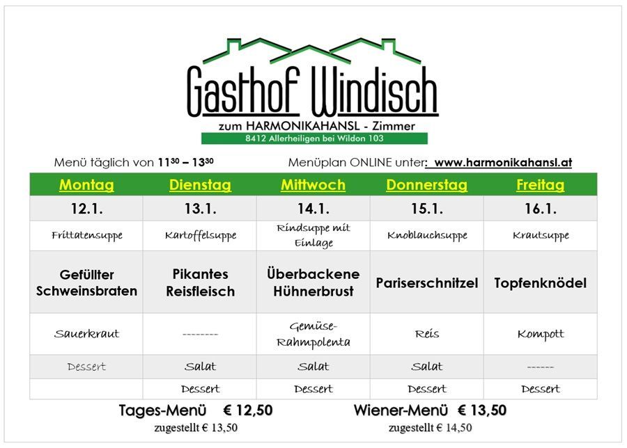 Wöchentliches Menü für Gasthof Windisch. Montag: Rindersuppe mit Einlage, Schweinefilet, Salat, Dessert. Dienstag: Kartoffelsuppe, Schweinefilet, Salat, Dessert. Mittwoch: Rindsuppe mit Einlage, Hähnchenbrust, Salat, Dessert. Donnerstag: Krautsuppe, Hähnchenbrust, Salat, Dessert. Freitag: Krautsuppe. Preis: Tages-Menü €12,50, Wiener-Menü €13,50.