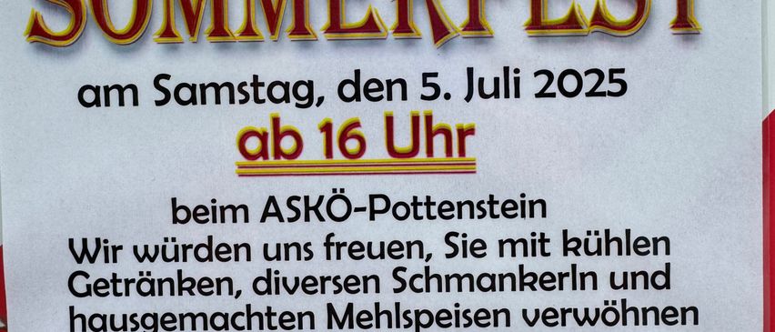 Einladung zum Sommerfest am Samstag, den 5. Juli 2025 ab 16 Uhr beim ASKö-Pottenstein. Wir freuen uns, Sie mit kühlen Getränken, diversen Schmankerln und hausgemachten Mehlspeisen verwöhnen zu dürfen und hoffen auf zahlreichen Besuch. Quizverlosung mit schönen Preisen! Für die Vereinsleitung Irmgard Ruch, Vorsitzende.