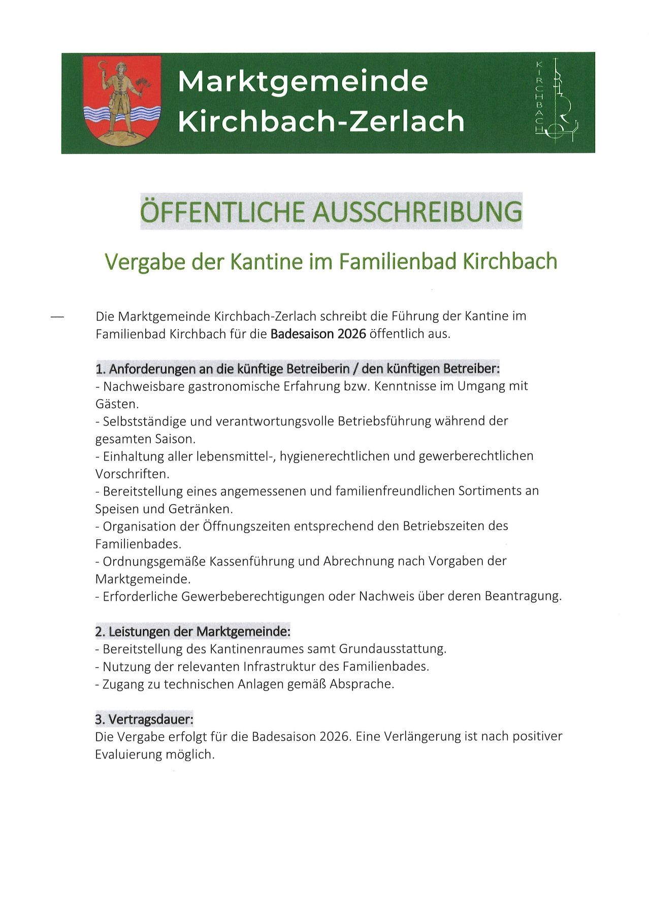 Die Marktgemeinde Kirchbach-Zerlach schreibt die Führung der Kantine im Familienbad Kirchbach für die Badesaison 2026 öffentlich aus. Anforderungen an zukünftige Betreiber umfassen nachzuweisende gastronomische Erfahrung, selbstständige und verantwortungsvolle Betriebsführung, Einhaltung aller lebensmittel-, hygien- und arbeitsrechtlicher Vorschriften. Bereitstellung eines angemessenen und familienfreundlichen Sortiments an Speisen und Getränken, Organisation der Öffnungszeiten entsprechend den Betriebszeiten des Familienbades, erforderliche Gewerbeberechtigungen oder Nachweis über deren Beantragung.