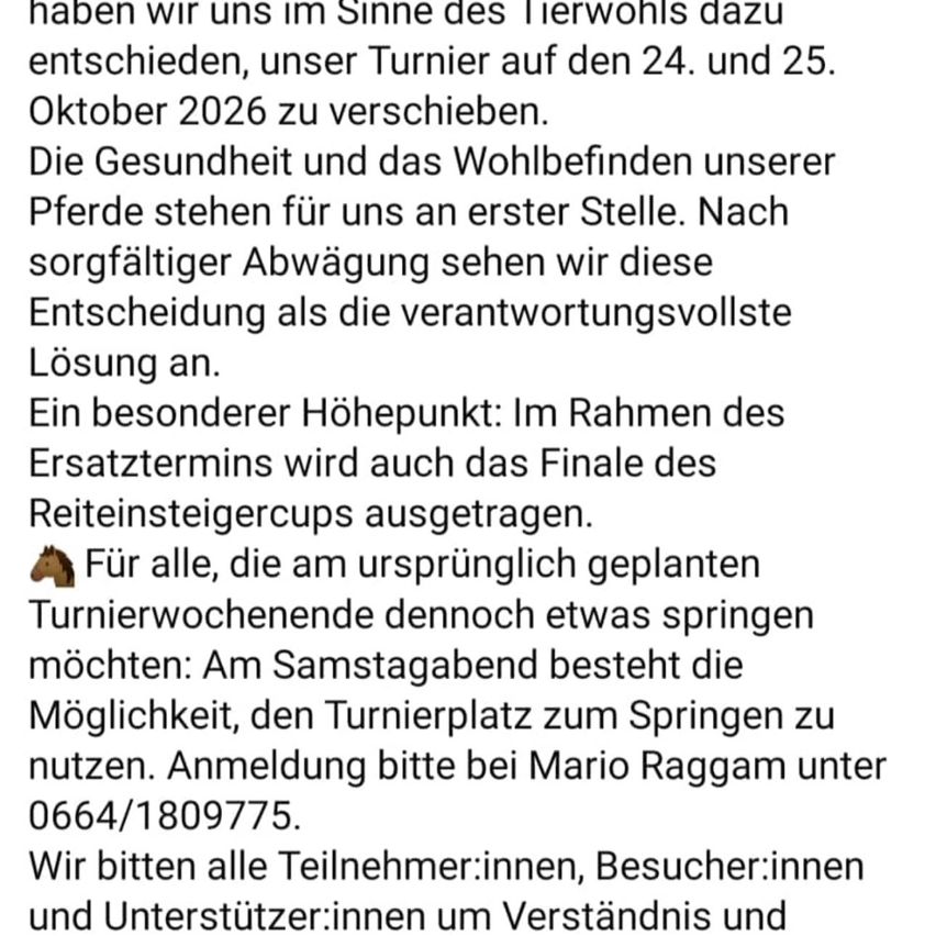 Sie haben sich im Sinne des Tierwohls entschieden, ihr Reiterwochenende auf den 24. und 25. Oktober 2026 zu verlegen. Die Gesundheit und das Wohlbefinden ihrer Pferde stehen für sie an erster Stelle. Nach sorgfältiger Abwägung sehen sie diese Entscheidung als die verantwortungsvollste Lösung an. Der Höhepunkt: Im Rahmen des Ersatztermins wird auch das Finale des Reitersteigcups ausgetragen. Für alle, die am ursprünglich geplanten Turnierwochenende dennoch etwas springen möchten: Am Samstagnachmittag besteht die Möglichkeit, den Turnierplatz zum Springen zu nutzen. Anmeldung bitte bei Mario Raggam unter 0664/1809775. Wir bitten alle Teilnehmer:innen, Besucher:innen und Unterstützer:innen um Verständnis und Unterstützung.