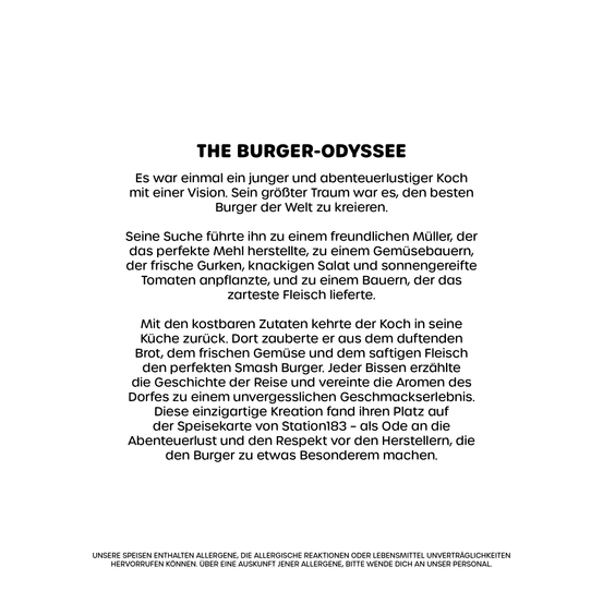 Die Burger-Odyssee war einmal ein junger und abenteuerlustiger Koch mit einer Vision. Sein größter Traum war es, den besten Burger der Welt zu kreieren. Seine Suche führte ihn zu einem freundlichen Müller, der das perfekte Mehl herstellte, einem Saucenmacher, der frische Kräuter, knackigen Salat und sonnengetrocknete Tomaten anpflanzte, und einem Bauern, der das zarteste Fleisch lieferte.