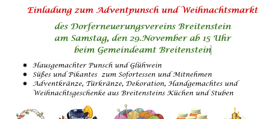 Einladung zum Adventpunsch und Weihnachtsmarkt des Dorferneuerungsvereins Breitenstein am Samstag, den 29. November ab 15 Uhr beim Gemeindeamt Breitenstein. Selbstgemachter Punsch und Glühwein, Süßes und Pikantes zum Probieren und Mitnehmen, Adventkränze, Türkränze, Dekorationen, Handarbeiten und Weihnachtsgeschenke aus Breitensteins Küchen und Kellern.