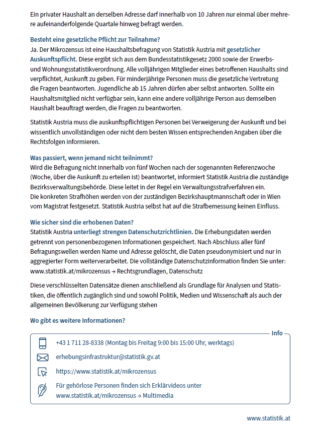 Besteht eine gesetzliche Pflicht zur Teilnahme? Ja, der Mikrozensus ist eine Haushaltebefragung aus dem Bundesstatistikgesetz 2000 sowie der Erwerbs- und Wohnungsstatistikverordnung. Alle volljährigen Mitglieder eines betroffenen Haushalts sind verpflichtet, teilzunehmen. Für minderjährige Personen muss die gesetzliche Vertretung die Fragen beantworten. Jugendliche ab 15 Jahren dürfen selbst antworten. Wenn ein Haushaltsmitglied nicht verfügbar ist, kann eine andere volljährige Person aus demselben Haushalt die Fragen beantworten.