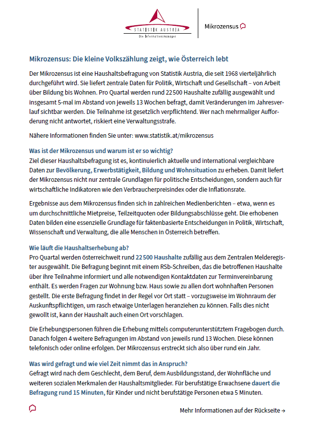 Der Mikrozensus ist eine Haushaltserhebung von Statistik Austria, die seit 1968 vierteljährlich durchgeführt wird. Sie liefert zentrale Daten für Politik, Wirtschaft und Gesellschaft von Bildung bis Wohnen. Pro Quartal werden rund 22.500 Haushalte zufällig ausgewählt und insgesamt 5-mal im Abstand von jeweils 13 Wochen befragt, damit Veränderungen im Jahresverlauf sichtbar werden. Die Teilnahme ist gesetzlich verpflichtet. Wer nach mehrfacher Aufforderung nicht antwortet, riskiert eine Verwaltungsstrafe.