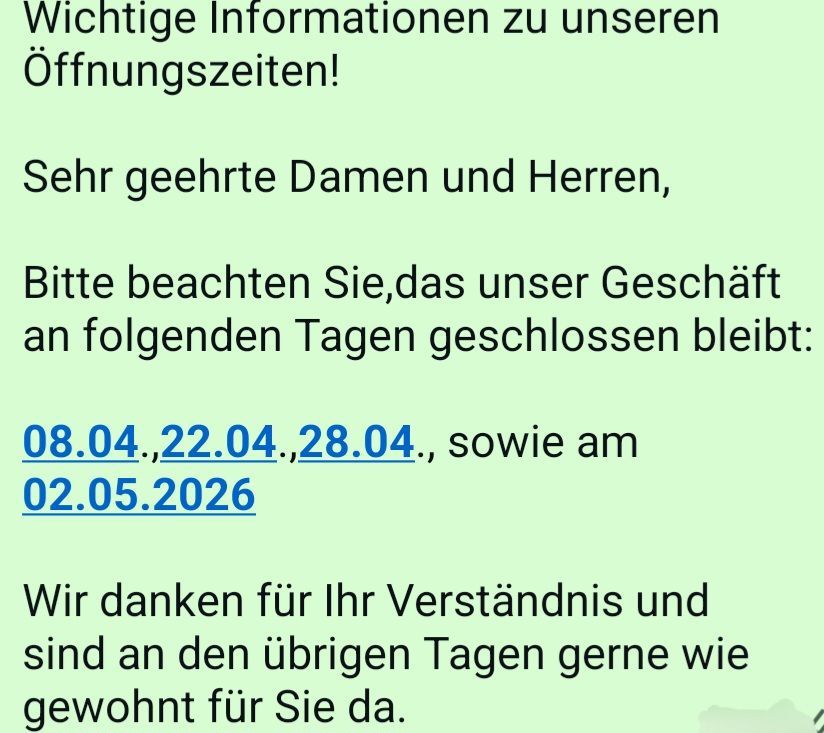 Wichtige Informationen zu unseren Öffnungszeiten! Sehr geehrte Damen und Herren, bitte beachten Sie, dass unser Geschäft an folgenden Tagen geschlossen bleibt: 08.04, 22.04, 28.04 und 02.05.2026. Wir danken für Ihr Verständnis.