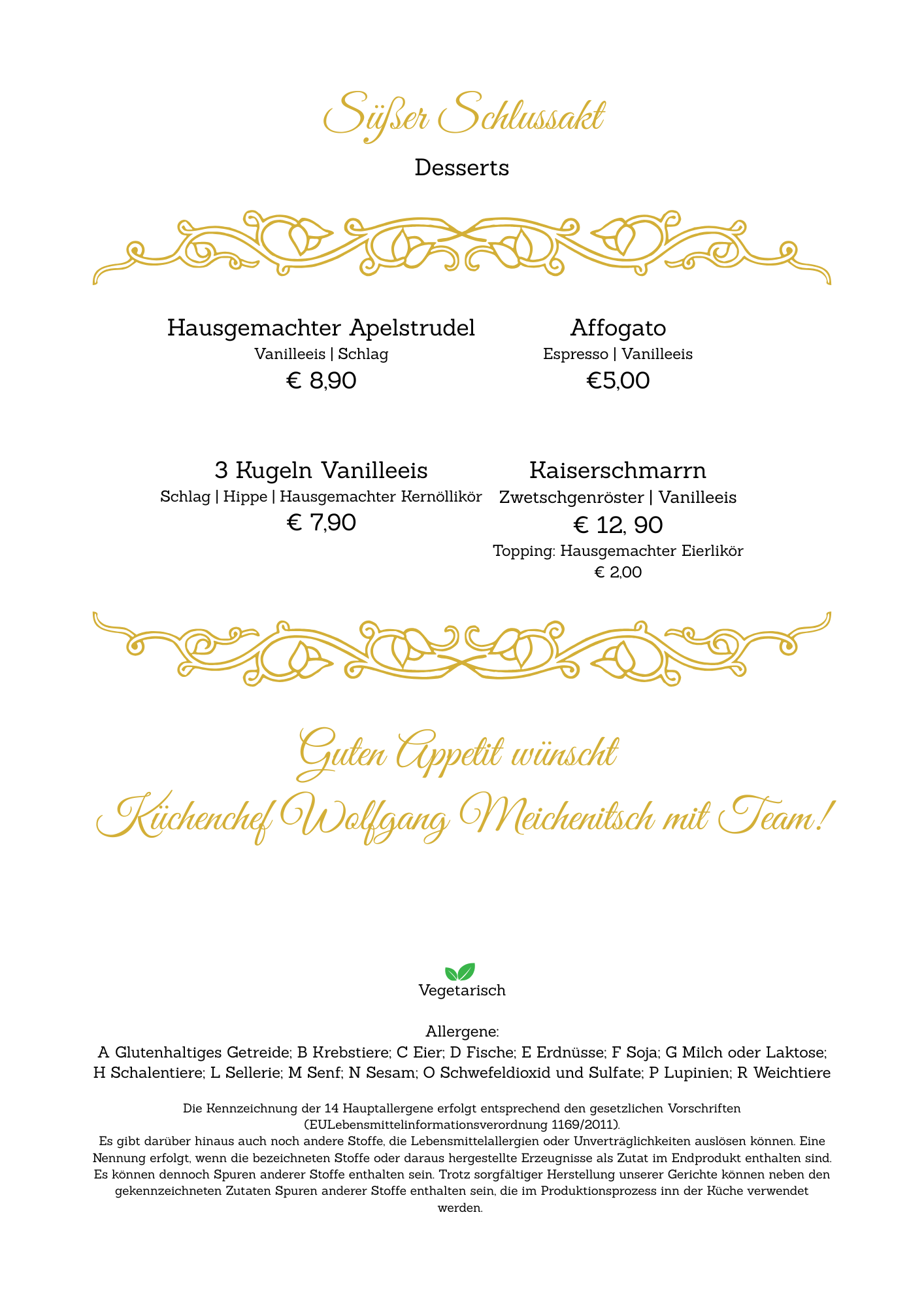 Hausgemachter Apelstrudel, Vanilleeis für 8,90 Euro. Affogato, Espresso, Vanilleeis für 5,00 Euro. 3 Kugeln Vanilleeis für 7,90 Euro. Kaiserschmarrn mit Zweitschengröster und Vanilleeis für 12,90 Euro, mit Topping aus hausgemachtem Eierlikör für 2,00 Euro. Küchenchef Wolfgang Meichenitsch mit Team wünscht Ihnen guten Appetit. Vegetarisch. Allergene: Gluten, Eier, Milch, Nüsse, Soja, Sesam, Sulfite.
