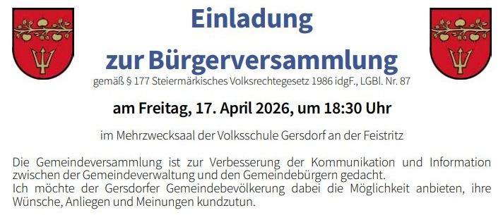 Einladung zur Bürgerversammlung gemäß § 177 Steierisches Gemeindegesetz 1986 idgF., LGBl. Nr. 87 am Freitag, 17. April 2026, um 18:30 Uhr im Mehrzwecksaal der Volksschule Gersdorf an der Feisritz. Die Gemeindeversammlung dient zur Verbesserung der Kommunikation und Information zwischen der Gemeindeverwaltung und den Gemeindebürgern.
