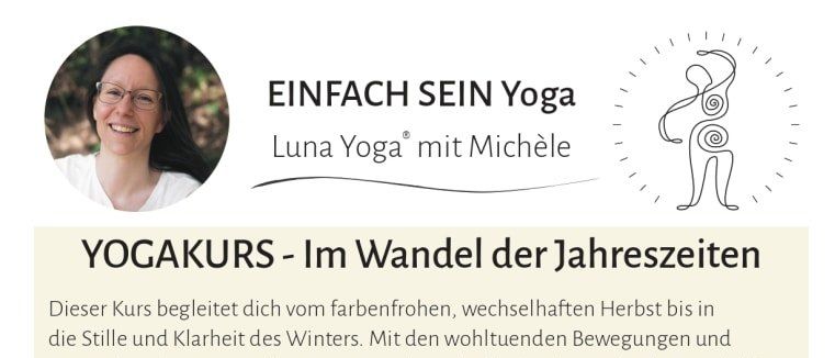 Yoga-Kurs. Im Wandel der Jahreszeiten. Vom farbenfrohen Herbst zur ruhigen Winterzeit. Mit Yoga-Bewegungen und Atemübungen spürst du (fast) jede Woche deinen Körper in seiner Beweglichkeit, Kraft und Entspannung. Alter, Körperbau oder Yoga-Erfahrung sind irrelevant. Es zählt nur deine Lust auf wohltuende, ganzheitliche Bewegung von Körper, Geist und Seele.