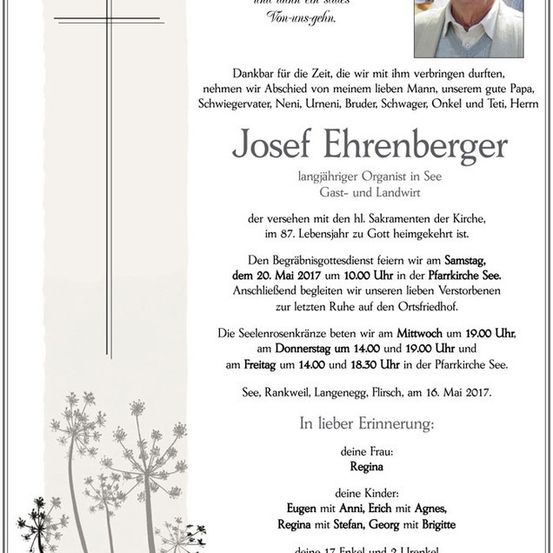 Traueranzeige für Josef Ehrenberger, langjähriger Organist in See-Gast und Landwirt, der im Alter von 87 Jahren verstorben ist. Der Trauergottesdienst findet am Samstag, 20. Mai 2017 um 10:00 Uhr in der Pfarrkirche See statt. Die Beisetzung erfolgt anschließend auf dem örtlichen Friedhof.