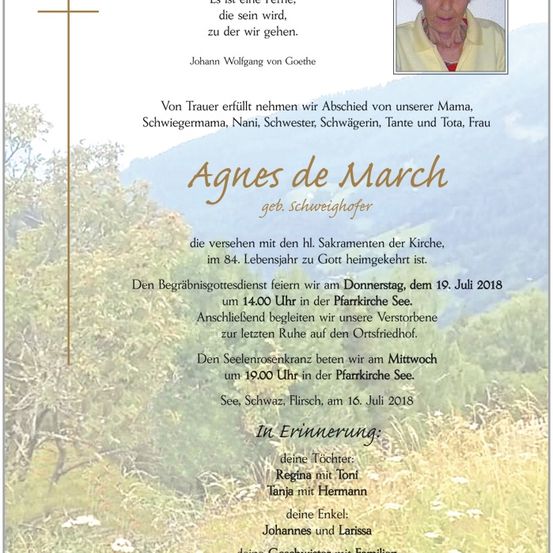Traueranzeige für Agnes de March, geb. Schweighofer, die im Alter von 84 Jahren verstorben ist. Der Begräbnisgottesdienst findet am Donnerstag, den 19. Juli 2018, um 14:00 Uhr in der Pfarrkirche See statt. Anschließend wird sie auf den Ortsfriedhof begleitet. Der Seelenrosenkranz wird am Mittwoch, den 18. Juli 2018, um 19:00 Uhr in der Pfarrkirche See gebetet. In Erinnerung an ihre Tochter Regina mit Toni, Tochter Tanja mit Hermann und ihre Nichten und Neffen mit Familien.