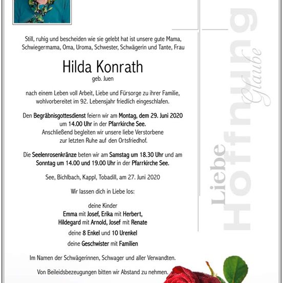 Traueranzeige für Hilda Konrath, geboren im Juni 1908, die friedlich im Alter von 92 Jahren verstarb. Die Beerdigungsfeier findet am 29. Juni 2020 um 14:00 Uhr in der Pfarrkirche See statt. Gedenkfeiern sind am 27. Juni 2020 um 18:30 Uhr und 14:00 Uhr in der Pfarrkirche See.