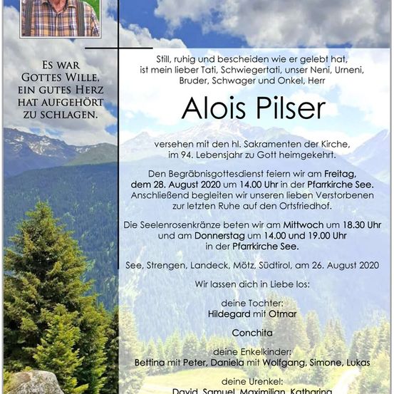 Traueranzeige für Alois Pilser, der im Alter von 94 Jahren verstorben ist. Der Trauergottesdienst findet am 28. August 2020 um 14.00 Uhr in der Pfarrkirche See statt. Die Beisetzung erfolgt auf dem Ortsfriedhof.
