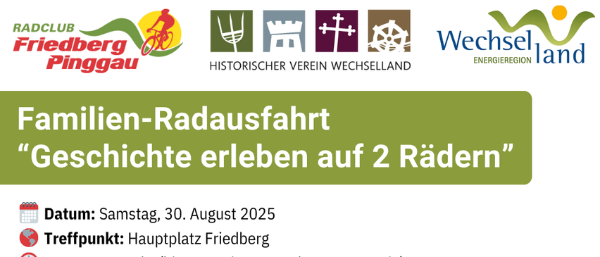 Familien-Radausfahrt 'Geschichte erleben auf 2 Rädern'. Datum: Samstag, 30. August 2025. Treffpunkt: Hauptplatz Friedberg. Start: 13:00 Uhr (bitte 15 Minuten vorher vor Ort sein). Stationen: Hauptplatz Friedberg - Stögersbach - Burg Thalberg - Dechantskirchen/Kirche - Kroisbach - Steinpeißwald - Heuriger Ehrenhöfer. Streckendetails: ca. 15 km und 100 Hm / reine Fahrtzeit ca. 50 Min. Anmeldung bis 29. August 2025 per Mail an info@energieregion-wechselland.at oder per WhatsApp an 0670 40 34 260.