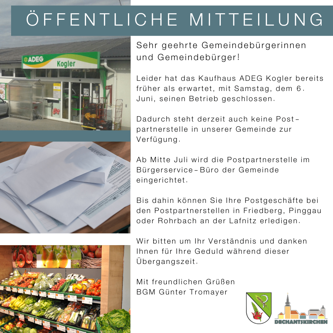 Öffentliche Mitteilung: Sehr geehrte Gemeindebürgerinnen und Gemeindebürger! Leider hat das Kaufhaus ADEG Kogler früher als erwartet, am Samstag, dem 6. Juni, seinen Betrieb geschlossen. Dadurch steht derzeit auch keine Post-Partnerstelle in unserer Gemeinde zur Verfügung. Ab Mitte Juli wird die Postpartnerstelle im Bürgerservice - Büro der Gemeinde eingerichtet. Bis dahin können Sie Ihre Postgeschäfte bei den Postpartnerstellen in Friedberg, Pinggau oder Rohrbach an der Lafnitz erledigen. Wir bitten um Ihr Verständnis und danken Ihnen für Ihre Geduld während dieser Übergangszeit.