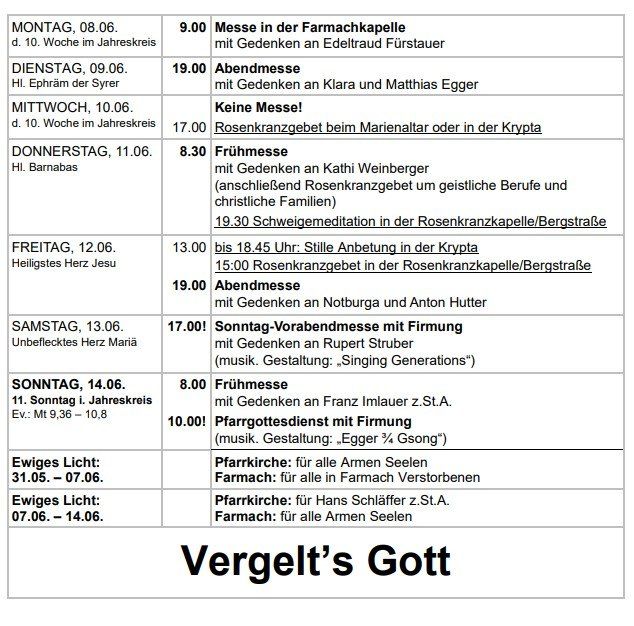 Wöchentlicher Kirchendienstplan vom 8. Juni bis 14. Juni 2020. Montag: 9:00 Uhr Messe in der Farmkapelle. Dienstag: 19:00 Uhr Abendmesse. Mittwoch: keine Messe! Donnerstag: 8:30 Uhr Frühmesse. Freitag: 13:00 Uhr bis 18:45 Uhr: stille Anbetung in der Krypta. Samstag: 17:00 Uhr Sonntags-Vorabendmesse mit Firmung. Sonntag: 8:00 Uhr Frühmesse.