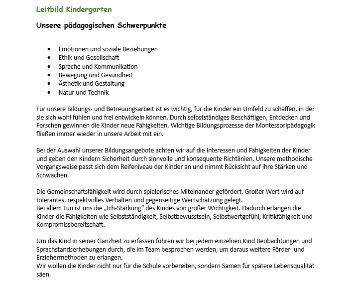 Leitbild Kindergarten konzentriert sich auf emotionale und soziale Beziehungen, Ethik und Gesellschaft, Sprache und Kommunikation, Bewegung und Gesundheit, Ästhetik und Gestaltung, Natur und Technik. Das Ziel ist es, den Kindern ein sicheres Umfeld zu bieten, in dem sie sich entwickeln können. Beobachtung und Sprache werden genutzt, um individuelle Bedürfnisse zu erkennen und Erziehungsmethoden zu entwickeln. Das Ziel ist es, die Kinder nicht nur auf die Schule vorzubereiten, sondern auch auf eine bessere Lebensqualität in der Zukunft.
