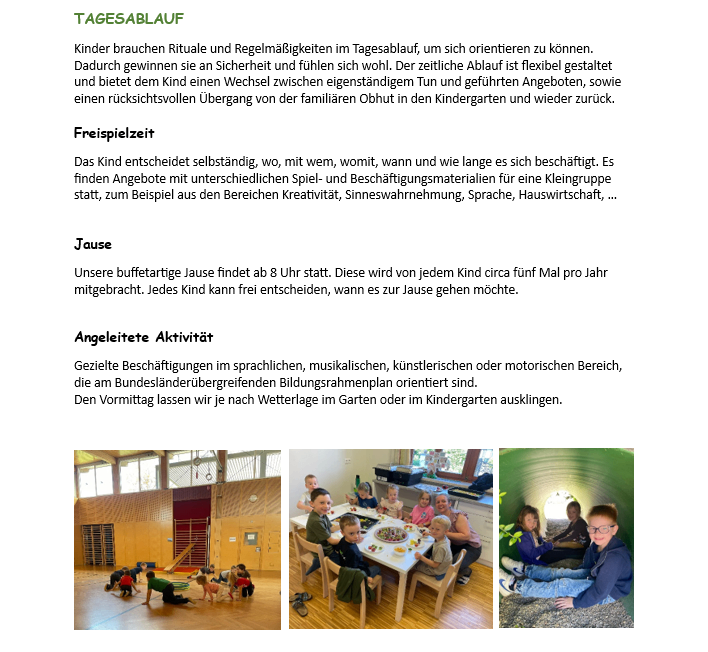 Kinder brauchen Rituale und Regelmäßigkeiten im Tagesablauf, um sich orientieren zu können. Dadurch gewinnen sie an Sicherheit und fühlen sich wohl. Der zeitliche Ablauf ist flexibel gestaltet und bietet dem Kind einen Wechsel zwischen eigenständigem Tun und geführten Angeboten, sowie einen rücksichtsvollen Übergang von der familiären Obhut in den Kindergarten und wieder zurück.