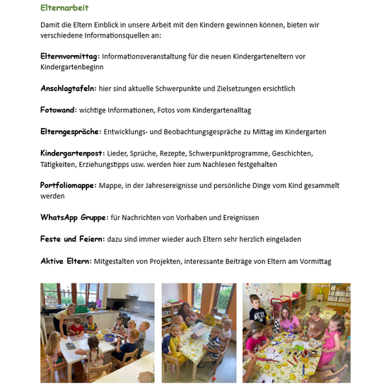 Elternarbeit bietet verschiedene Informationsquellen, damit Eltern Einblick in unsere Arbeit mit Kindern gewinnen. Ein Info-Vormittag für neue Kindergartenerzieher vor Kindergartenbeginn. Anschlagtafeln bieten wichtige Schwerpunkte und Zielsetzungen. Fotowand mit wichtigen Informationen und Fotos vom Kindergartenalltag. Elterngespräche: Entwicklungs- und Beobachtungsgespräche mittags im Kindergarten. Kindergartenpost: Lieder, Rezepte, Schwerpunktprogramm, Geschichten, Tätigkeiten, Erziehungstipps usw. Portfoliomappe: Sammlung von jährlichen und persönlichen Informationen zum Kind. WhatsApp-Gruppe: für Nachrichten von Vorhaben und Ereignissen. Feste und Feiern: immer wieder herzliche Einladungen an Eltern. Aktive Eltern: Mitgestaltung von Projekten, interessante Beiträge von Eltern am Vormittag