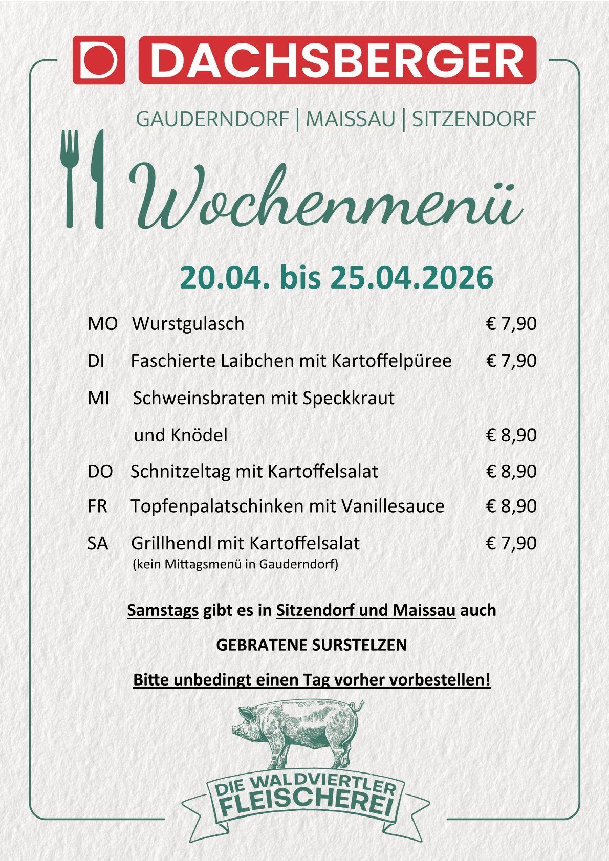 Wochenmenü vom 20.04. bis 25.04.2026. Montag: Wurstgulasch €7,90. Dienstag: Fashierte Laibchen mit Kartoffelpüree €7,90. Mittwoch: Schweinebraten mit Speckkrauß und Knödel €8,90. Donnerstag: Schnitzeltag mit Kartoffelsalat €8,90. Freitag: Topfenpalatschinken mit Vanillesoße €8,90. Samstag: Grillhähnchen mit Kartoffelsalat €7,90 (kein Mittagsmenü in Gaudendorf).