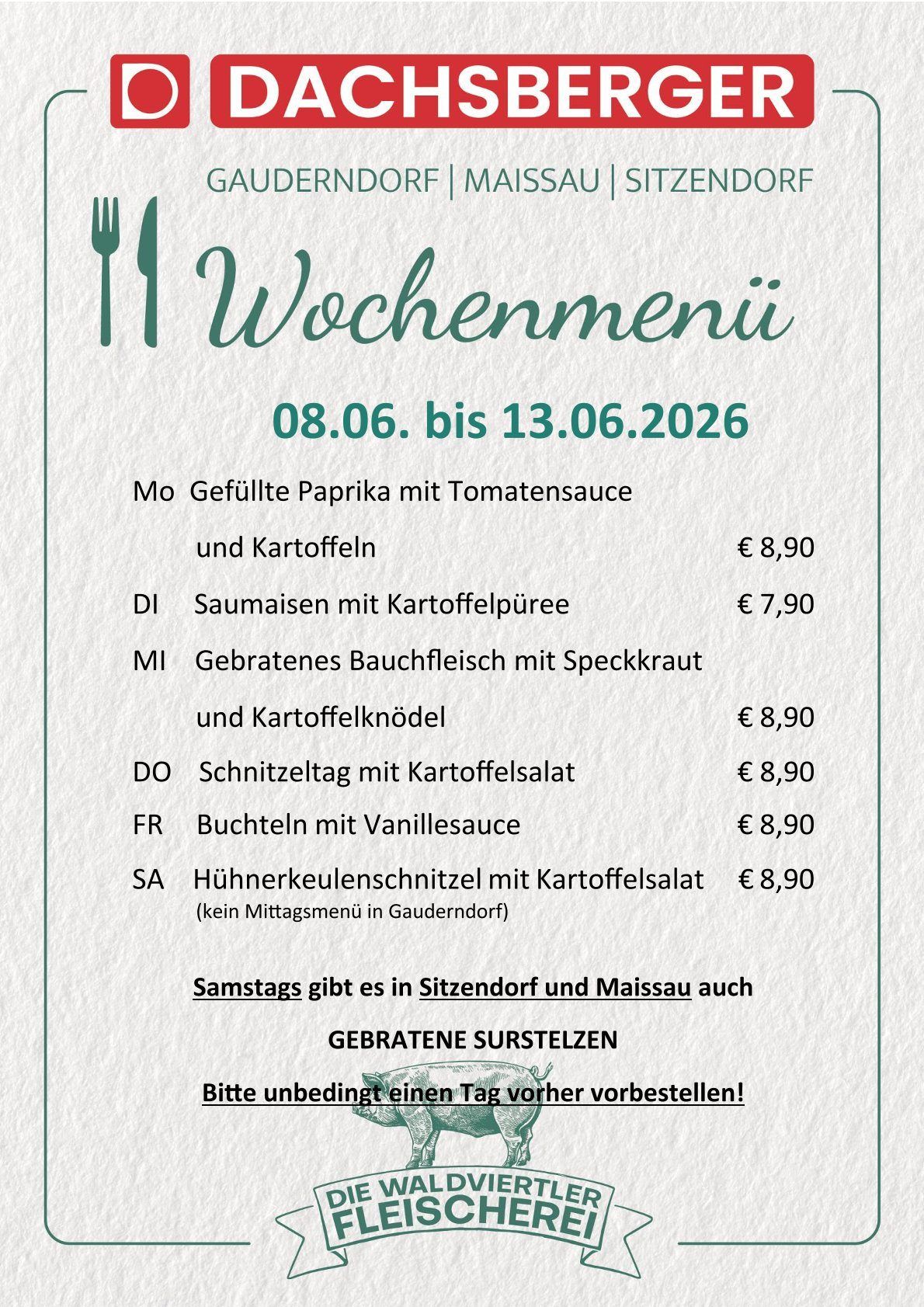 Menu from 08.06. to 13.06.2026. Monday: Stuffed paprika with tomato sauce and potatoes €8.90. Tuesday: Saumaisen with potato puree €7.90. Wednesday: Grilled pork belly with bacon and potato dumplings €8.90. Thursday: Schnitzel day with potato salad €8.90. Friday: Buckwheat with vanilla sauce €8.90. Saturday: Chicken leg schnitzel with potato salad €8.90. Saturdays also have roasted suckling pigs in Sitzendorf and Maissau. Order by the day before!