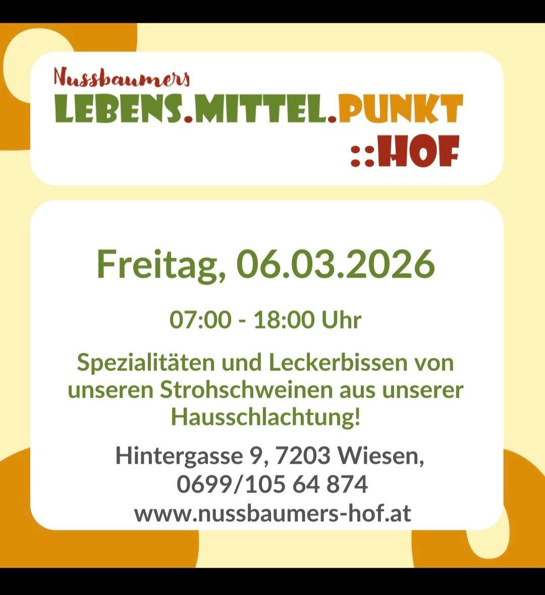 Nussbaumers Lebens.mittel.punkt ::Hof. Veranstaltung am Freitag, 06.03.2026 von 07:00 bis 18:00 Uhr. Spezialitäten und Leckereien von unseren Strohschweinen aus unserer Hausschlachtung. Adresse: Hintergasse 9, 7203 Wiesen. Tel.: 0699/105 64 874. Webseite: www.nussbaumers-hof.at.