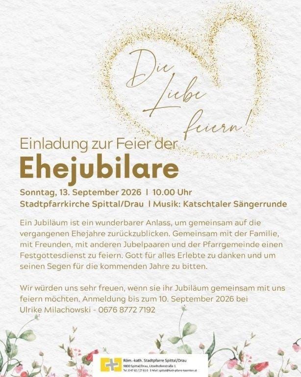 Einladung zur Feier der Ehejubiläare am Sonntag, 13. September 2026 um 10.00 Uhr in der Stadtpfarrkirche Spittal/Drau. Musik: Katschthaler Sängerrunde. Ein Jubiläum ist ein wunderbarer Anlass, gemeinsam auf die vergangenen Ehejahre zurückzublicken. Gemeinsam mit der Familie, mit Freunden, mit anderen Jubelpaaren und der Pfarrgemeinde einen Festgottesdienst zu feiern. Gott für alles Erlebte zu danken und um seinen Segen für die kommenden Jahre zu bitten. Anmeldung bis zum 10. September 2026 bei Ulrike Milachowski - 0676 8772 7192.