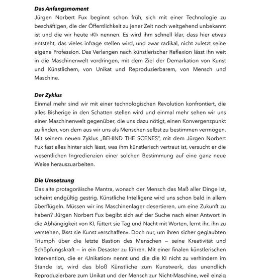 Jürgen Norbert Fux beschäftigt sich früh mit einer Technologie, die der Öffentlichkeit noch weitgehend unbekannt ist und die wir heute KI nennen. Es wird ihm schnell klar, dass hier etwas entsteht, das vieles infrage stellt, und zwar radikal, nicht zuletzt seine eigene Profession. Das Verlangen nach künstlerischer Reflexion drängt ihn weit in die Maschinenwelt vordringen, mit dem Ziel der Demarkation von Kunst und Künstliche, von Unikat und Reproduzierbarem, von Mensch und Maschine.