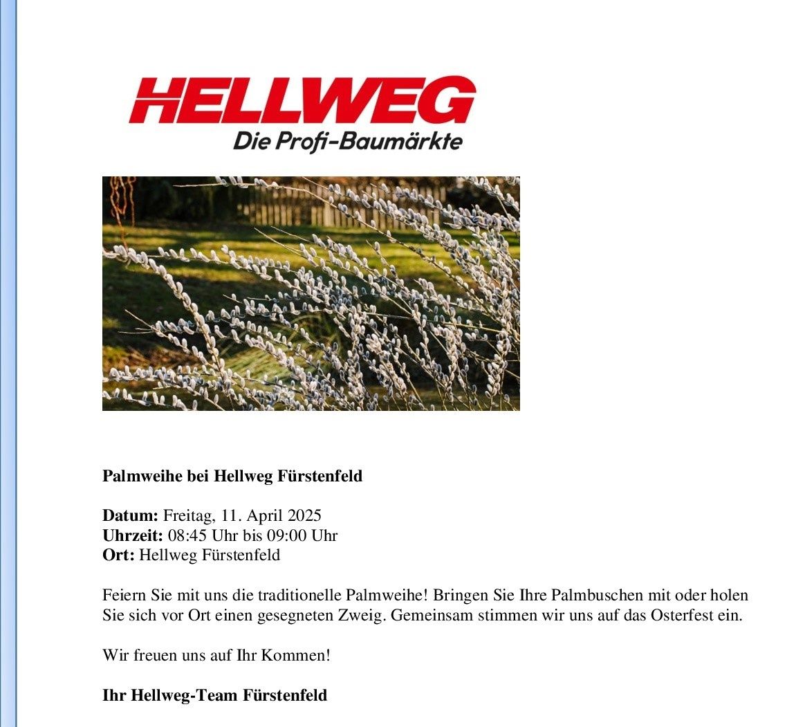 Der Hellweg-Laden in Furstenfeld veranstaltet eine Palmsonntagsfeier. Bringen Sie Ihre Palmzweige oder hohle Zweige mit und lassen Sie sich vor Ort einen gesegneten Zweig geben. Die Veranstaltung ist für den 11. April 2025 von 8:45 Uhr bis 9:00 Uhr geplant. Das Hellweg-Team freut sich auf Ihren Besuch.