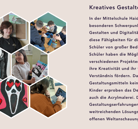 In der Mittelschule Haid 1 setzen wir besonderen Schwerpunkt auf kreatives Gestalten und Digitalität. Wir glauben, dass diese Fähigkeiten für die Zukunft von großer Bedeutung sind. Schüler haben die Möglichkeit, an verschiedenen Projekten teilzunehmen, um ihre Kreativität und ihr technisches Verständnis zu fördern. Dabei werden Gestaltungsmitteln keine Grenzen gesetzt. Kinder erkunden auch das Designen durch Acrylmalerei. Die Gestaltungserfahrungen tragen zu einer breiteren Weltanschauung bei.